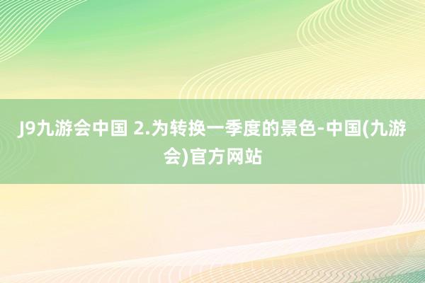 J9九游会中国 2.为转换一季度的景色-中国(九游会)官方网站