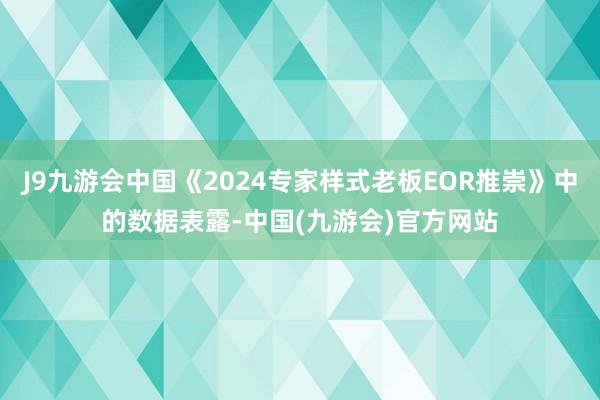 J9九游会中国《2024专家样式老板EOR推崇》中的数据表露-中国(九游会)官方网站