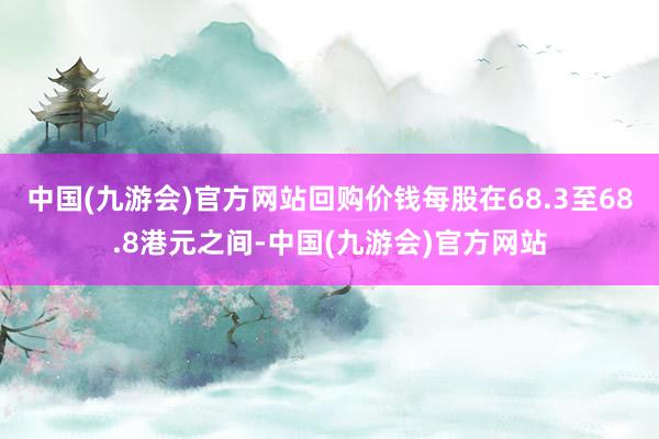 中国(九游会)官方网站回购价钱每股在68.3至68.8港元之间-中国(九游会)官方网站