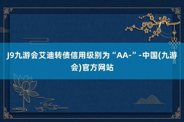 J9九游会艾迪转债信用级别为“AA-”-中国(九游会)官方网站