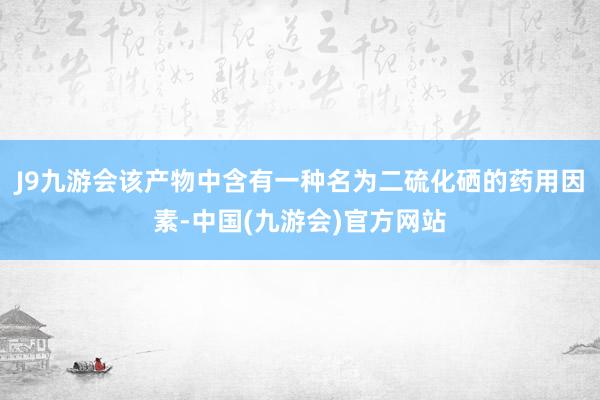 J9九游会该产物中含有一种名为二硫化硒的药用因素-中国(九游会)官方网站