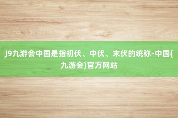 J9九游会中国是指初伏、中伏、末伏的统称-中国(九游会)官方网站