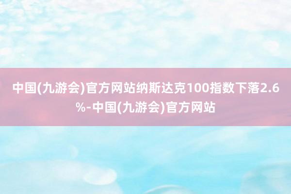 中国(九游会)官方网站纳斯达克100指数下落2.6%-中国(九游会)官方网站