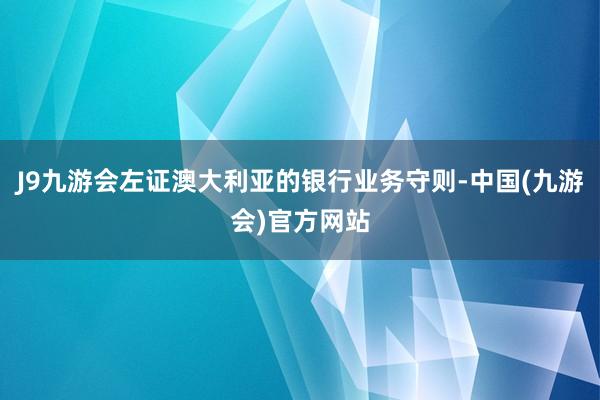 J9九游会左证澳大利亚的银行业务守则-中国(九游会)官方网站