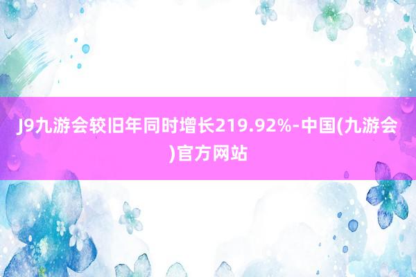 J9九游会较旧年同时增长219.92%-中国(九游会)官方网站