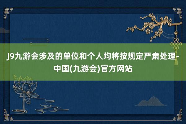 J9九游会涉及的单位和个人均将按规定严肃处理-中国(九游会)官方网站