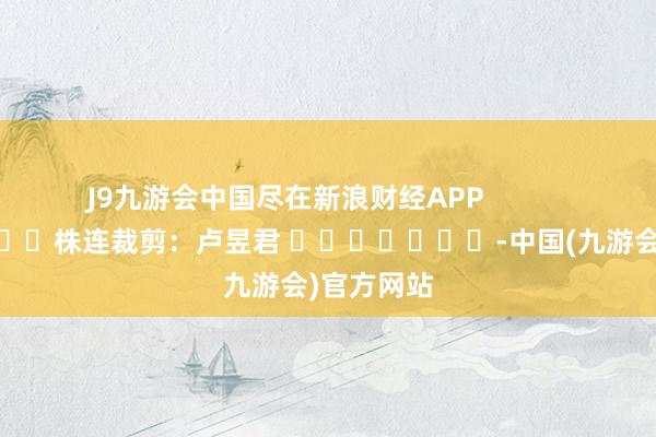 J9九游会中国尽在新浪财经APP            						株连裁剪：卢昱君 							-中国(九游会)官方网站