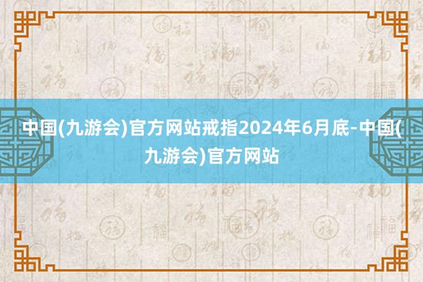 中国(九游会)官方网站戒指2024年6月底-中国(九游会)官方网站