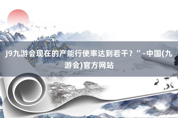 J9九游会现在的产能行使率达到若干？”-中国(九游会)官方网站