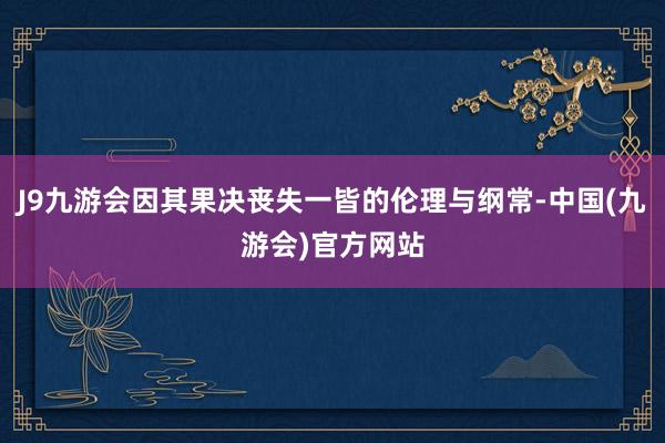 J9九游会因其果决丧失一皆的伦理与纲常-中国(九游会)官方网站