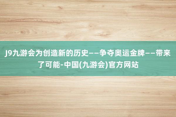 J9九游会为创造新的历史——争夺奥运金牌——带来了可能-中国(九游会)官方网站