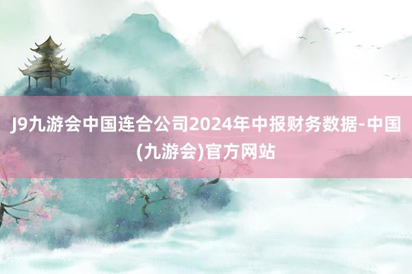 J9九游会中国连合公司2024年中报财务数据-中国(九游会)官方网站