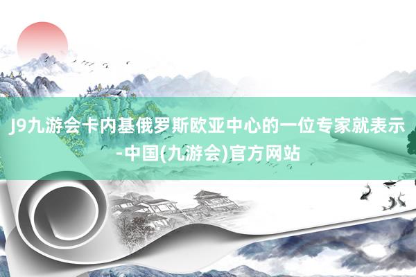 J9九游会卡内基俄罗斯欧亚中心的一位专家就表示-中国(九游会)官方网站