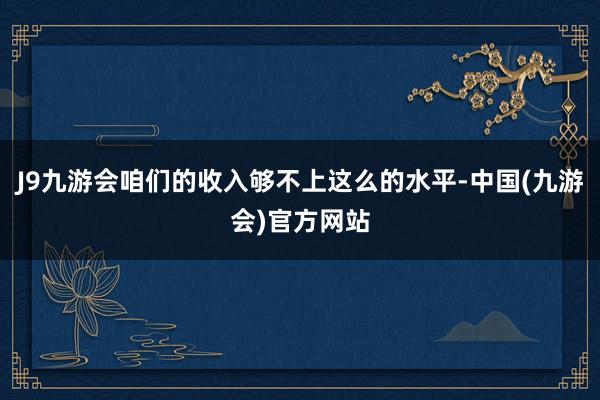 J9九游会咱们的收入够不上这么的水平-中国(九游会)官方网站