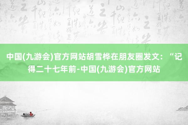 中国(九游会)官方网站胡雪桦在朋友圈发文：“记得二十七年前-中国(九游会)官方网站