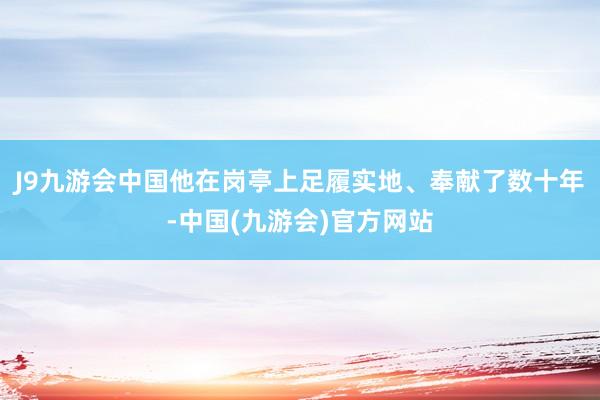 J9九游会中国他在岗亭上足履实地、奉献了数十年-中国(九游会)官方网站