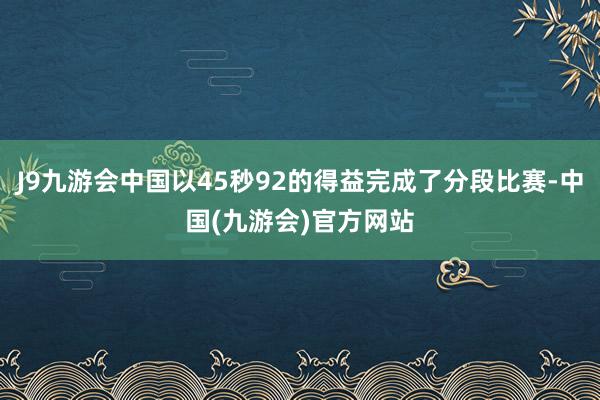 J9九游会中国以45秒92的得益完成了分段比赛-中国(九游会)官方网站