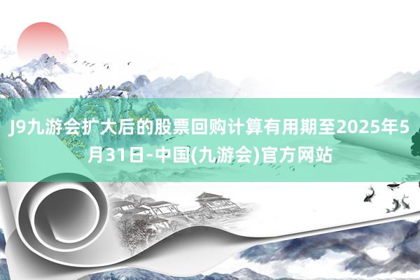 J9九游会扩大后的股票回购计算有用期至2025年5月31日-中国(九游会)官方网站