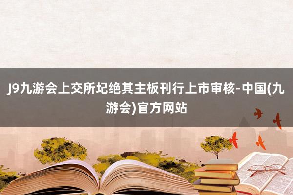 J9九游会上交所圮绝其主板刊行上市审核-中国(九游会)官方网站