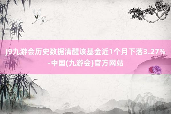 J9九游会历史数据清醒该基金近1个月下落3.27%-中国(九游会)官方网站