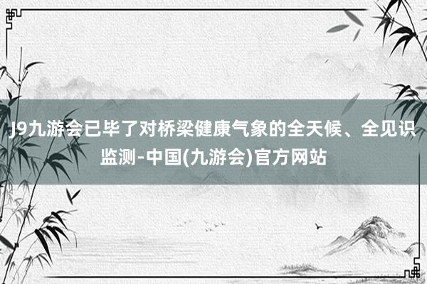 J9九游会已毕了对桥梁健康气象的全天候、全见识监测-中国(九游会)官方网站