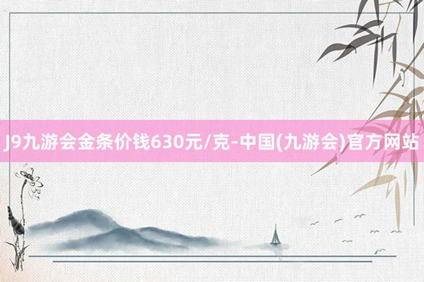 J9九游会金条价钱630元/克-中国(九游会)官方网站