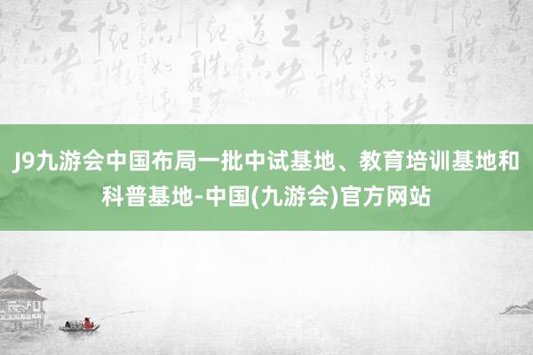 J9九游会中国布局一批中试基地、教育培训基地和科普基地-中国(九游会)官方网站