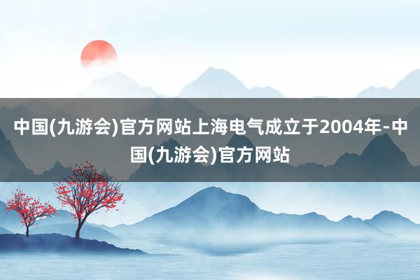 中国(九游会)官方网站上海电气成立于2004年-中国(九游会)官方网站