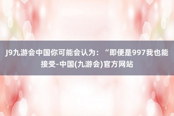 J9九游会中国你可能会认为：“即便是997我也能接受-中国(九游会)官方网站