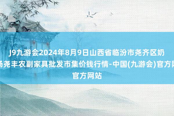 J9九游会2024年8月9日山西省临汾市尧齐区奶牛场尧丰农副家具批发市集价钱行情-中国(九游会)官方网站