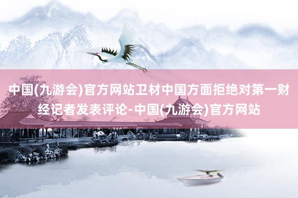 中国(九游会)官方网站卫材中国方面拒绝对第一财经记者发表评论-中国(九游会)官方网站