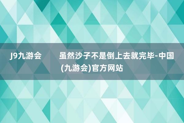 J9九游会        虽然沙子不是倒上去就完毕-中国(九游会)官方网站