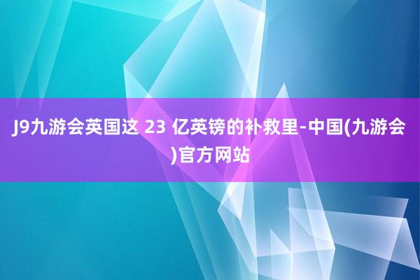 J9九游会英国这 23 亿英镑的补救里-中国(九游会)官方网站