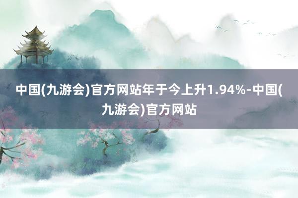 中国(九游会)官方网站年于今上升1.94%-中国(九游会)官方网站