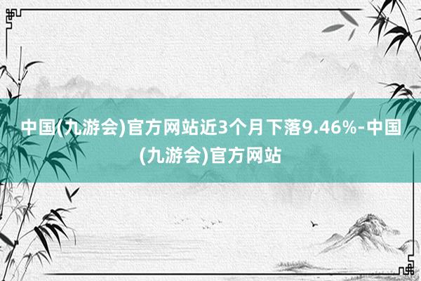 中国(九游会)官方网站近3个月下落9.46%-中国(九游会)官方网站