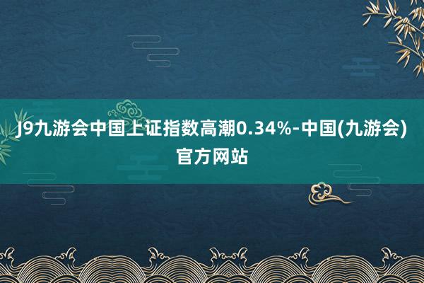 J9九游会中国上证指数高潮0.34%-中国(九游会)官方网站