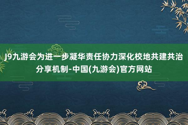 J9九游会为进一步凝华责任协力深化校地共建共治分享机制-中国(九游会)官方网站