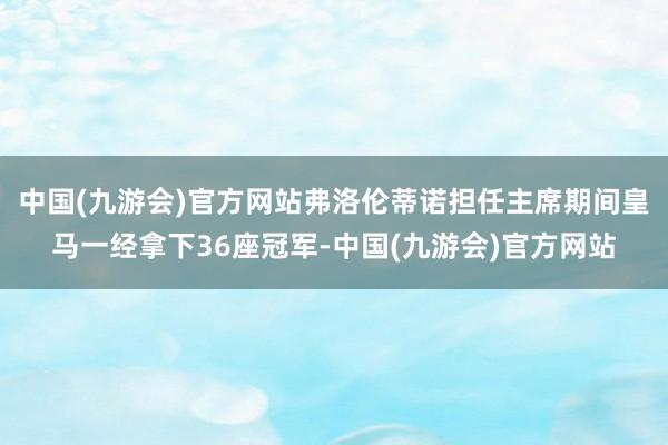 中国(九游会)官方网站弗洛伦蒂诺担任主席期间皇马一经拿下36座冠军-中国(九游会)官方网站