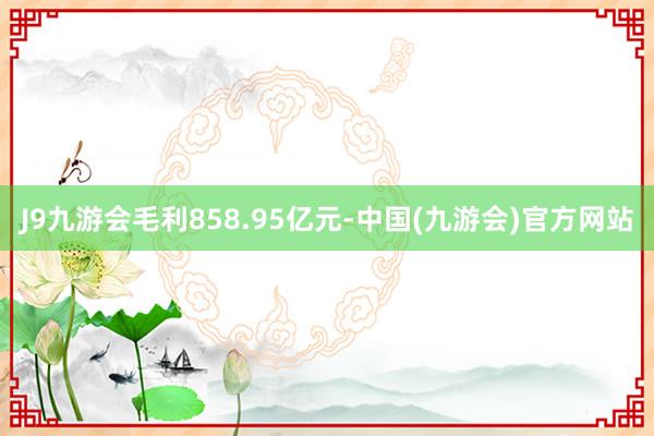 J9九游会毛利858.95亿元-中国(九游会)官方网站