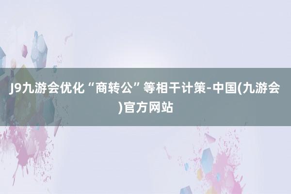 J9九游会优化“商转公”等相干计策-中国(九游会)官方网站