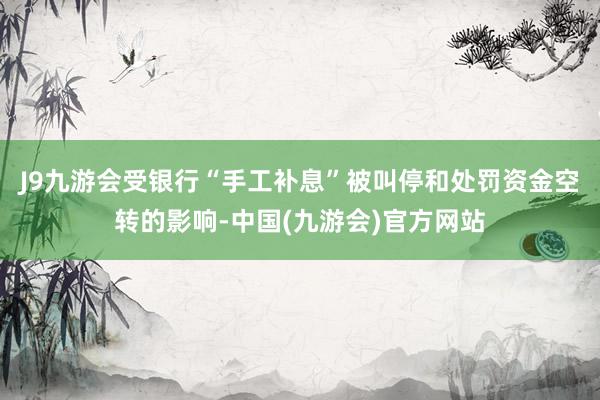 J9九游会受银行“手工补息”被叫停和处罚资金空转的影响-中国(九游会)官方网站