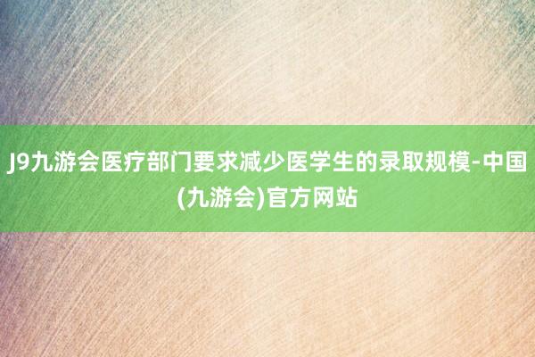 J9九游会医疗部门要求减少医学生的录取规模-中国(九游会)官方网站