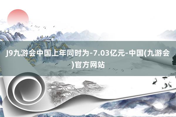 J9九游会中国上年同时为-7.03亿元-中国(九游会)官方网站