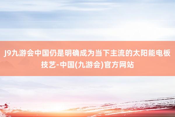 J9九游会中国仍是明确成为当下主流的太阳能电板技艺-中国(九游会)官方网站