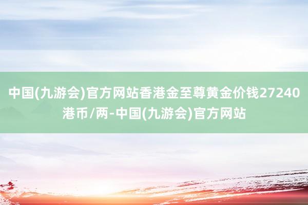 中国(九游会)官方网站香港金至尊黄金价钱27240港币/两-中国(九游会)官方网站