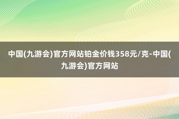 中国(九游会)官方网站铂金价钱358元/克-中国(九游会)官方网站