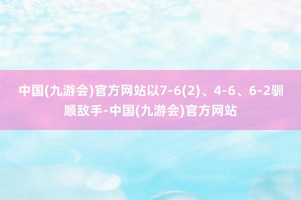 中国(九游会)官方网站以7-6(2)、4-6、6-2驯顺敌手-中国(九游会)官方网站