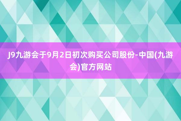 J9九游会于9月2日初次购买公司股份-中国(九游会)官方网站