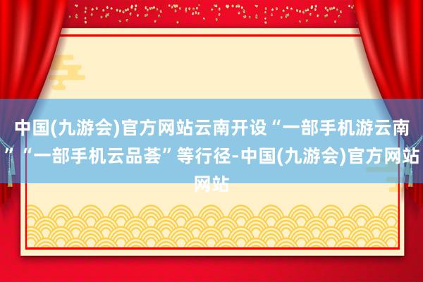 中国(九游会)官方网站云南开设“一部手机游云南”“一部手机云品荟”等行径-中国(九游会)官方网站