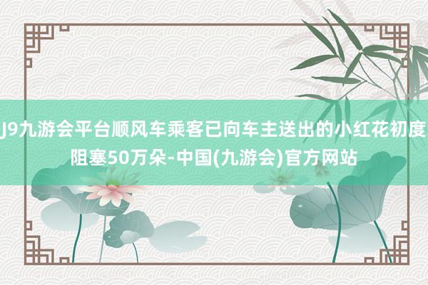 J9九游会平台顺风车乘客已向车主送出的小红花初度阻塞50万朵-中国(九游会)官方网站